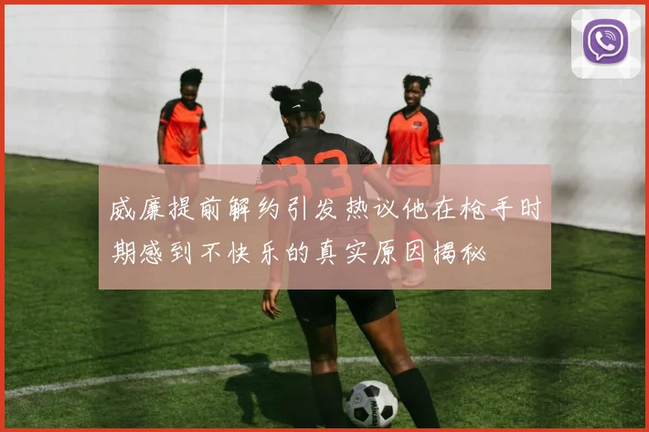 威廉提前解约引发热议他在枪手时期感到不快乐的真实原因揭秘