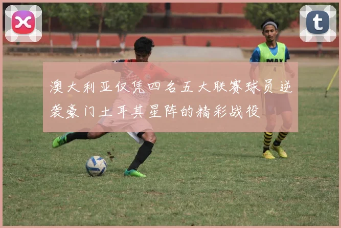 澳大利亚仅凭四名五大联赛球员逆袭豪门土耳其星阵的精彩战役
