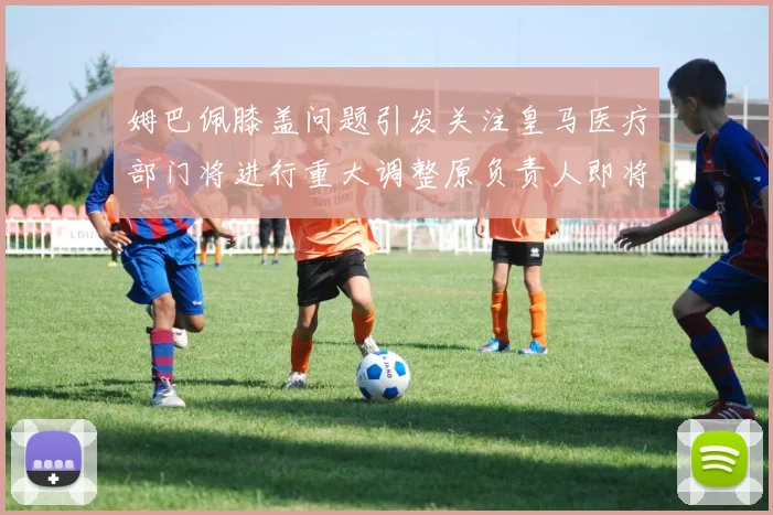 姆巴佩膝盖问题引发关注皇马医疗部门将进行重大调整原负责人即将离任