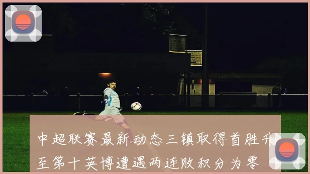 中超联赛最新动态三镇取得首胜升至第十英博遭遇两连败积分为零