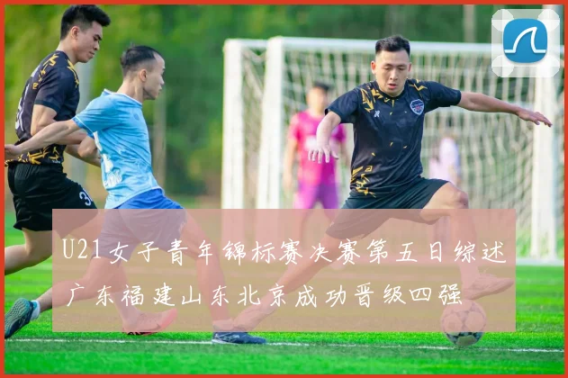 U21女子青年锦标赛决赛第五日综述广东福建山东北京成功晋级四强