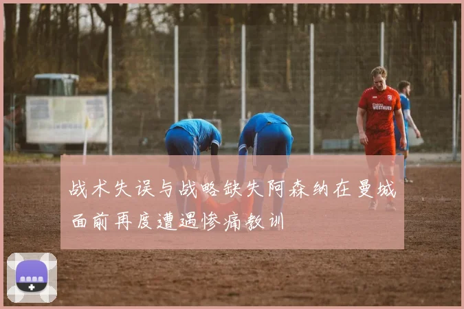 战术失误与战略缺失阿森纳在曼城面前再度遭遇惨痛教训