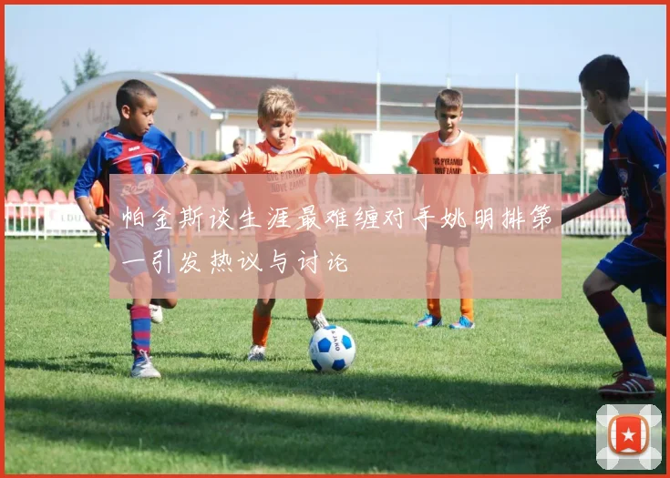 帕金斯谈生涯最难缠对手姚明排第一引发热议与讨论
