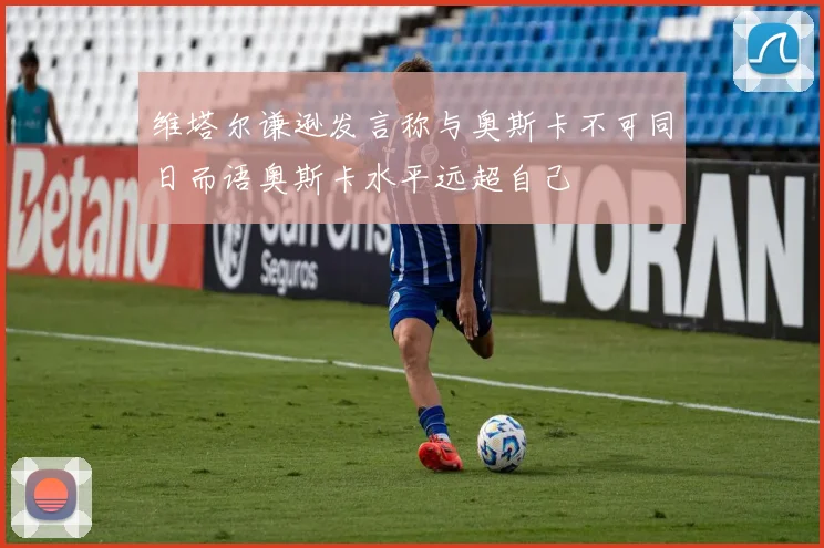 维塔尔谦逊发言称与奥斯卡不可同日而语奥斯卡水平远超自己