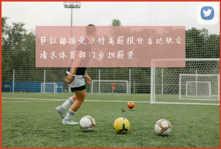 萨拉赫接受沙特高薪报价吉达联合请求体育部门分担薪资