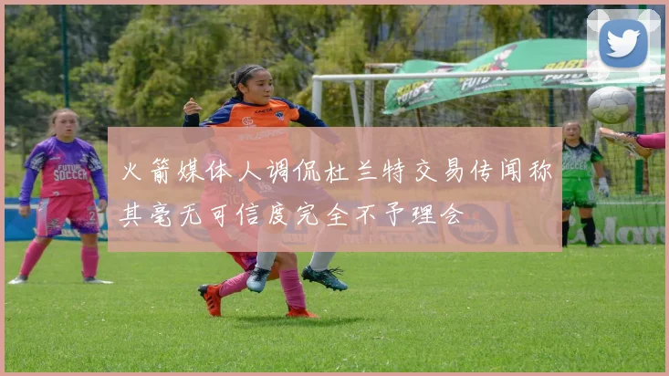 火箭媒体人调侃杜兰特交易传闻称其毫无可信度完全不予理会