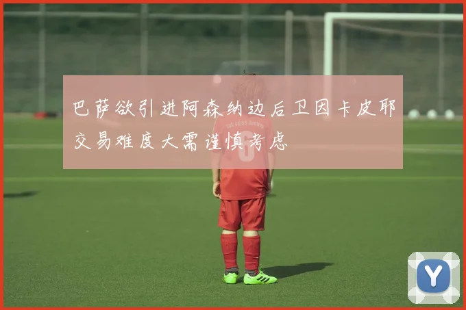 巴萨欲引进阿森纳边后卫因卡皮耶交易难度大需谨慎考虑