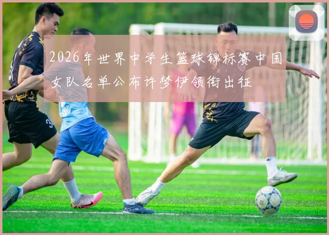 2026年世界中学生篮球锦标赛中国女队名单公布许梦伊领衔出征