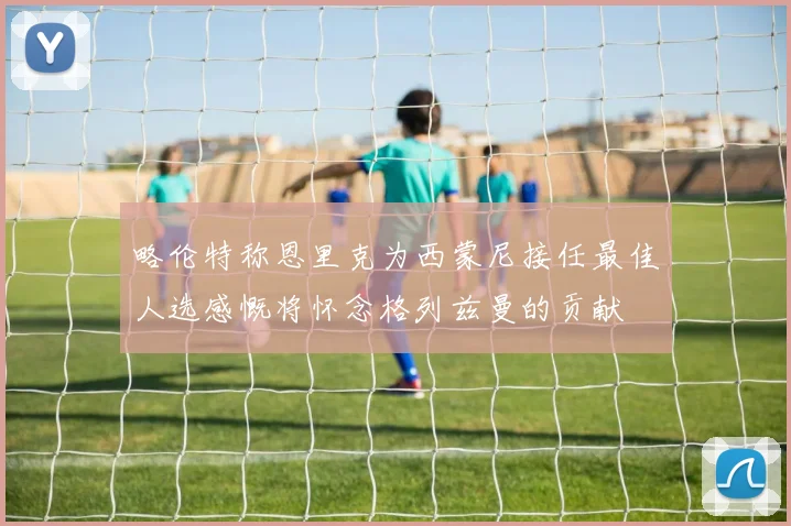 略伦特称恩里克为西蒙尼接任最佳人选感慨将怀念格列兹曼的贡献