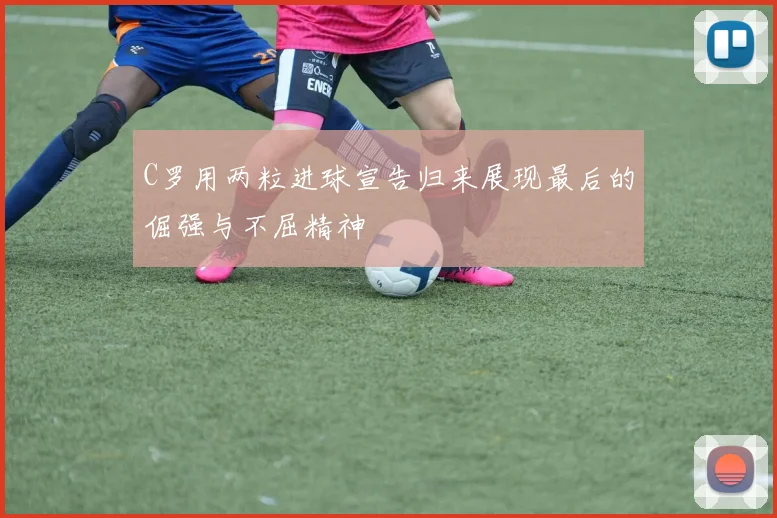 C罗用两粒进球宣告归来展现最后的倔强与不屈精神